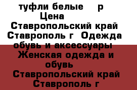 туфли белые, 38р. › Цена ­ 650 - Ставропольский край, Ставрополь г. Одежда, обувь и аксессуары » Женская одежда и обувь   . Ставропольский край,Ставрополь г.